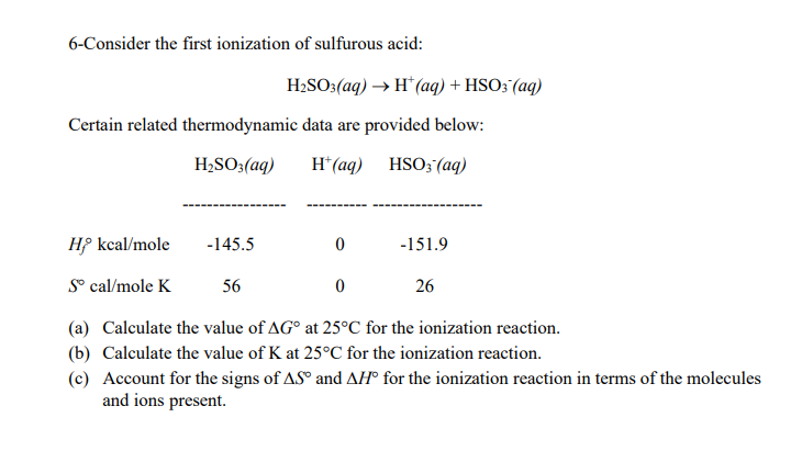 6-Consider the first ionization of sulfurous acid:
H2SO:(aq) → H* (aq) + HSO;(aq)
Certain related thermodynamic data are provided below:
H;SO;(aq)
H*(aq) HSO; (aq)
Hf kcal/mole
-145.5
-151.9
S° cal/mole K
56
26
(a) Calculate the value of AG° at 25°C for the ionization reaction.
(b) Calculate the value of K at 25°C for the ionization reaction.
(c) Account for the signs of AS° and AH° for the ionization reaction in terms of the molecules
and ions present.

