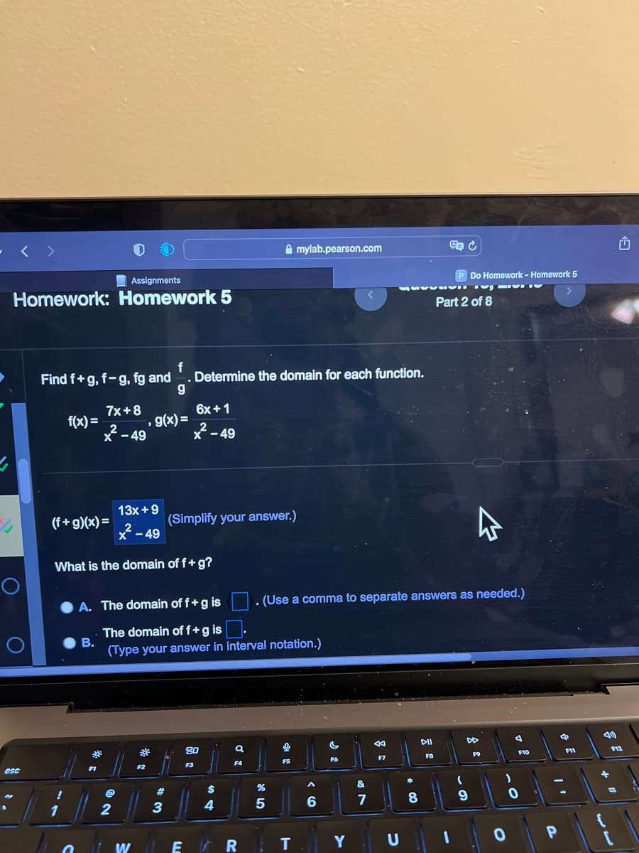 Assignments
Homework: Homework 5
esc
Find f+g, f-g, fg and. Determine the domain for each function.
g
f(x)=
!
7x+8
2
X-49
(f+g)(x) =
1
13x +9
X-49
What is the domain of f + g?
1
g(x)=
2
F2
A. The domain of f + g is
6x +1
2
X-49
#
B.
The domain of f + g is
(Type your answer in interval notation.)
3
(Simplify your answer.)
WE
80
F3
$
4
a
F4
mylab.pearson.com
%
5
0
F5
ER T
. (Use a comma to separate answers as needed.)
A
6
<
F6
Y
&
7
44
F7
U
8
P Do Homework - Homework 5
STIG
DII
F8
Part 2 of 8
4
(
9
F9
)
F10
0
0
P
4
F11
40
+
1
F12
=