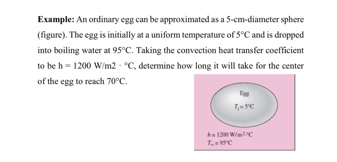 Example: An ordinary egg can be approximated as a 5-cm-diameter sphere
(figure). The egg is initially at a uniform temperature of 5°C and is dropped
into boiling water at 95°C. Taking the convection heat transfer coefficient
to be h = 1200 W/m2 · °C, determine how long it will take for the center
of the egg to reach 70°C.
Egg
T;= 5°C
h = 1200 W/m².°C
T = 95°C
