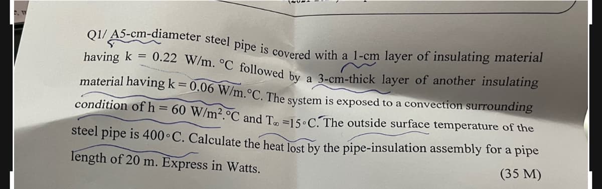 Q1/ A5-cm-diameter steel pipe is covered with a 1-cm layer of insulating material
0.22 W/m. °C_followed by a 3-cm-thick layer of another insulating
having k =
material having k= 0.06 W/m.°C. The system is exposed to a convection surrounding
condition of h= 60 W/m².°C and T. =ls.C The outside surface temperature of the
%3D
steel pipe is 400•C. Calculate the heat lost by the pipe-insulation assembly for a pipe
Iength of 20 m. Express in Watts.
(35 M)

