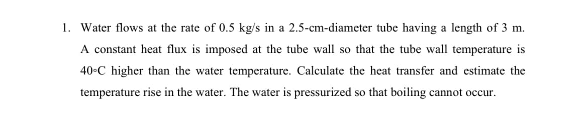 1. Water flows at the rate of 0.5 kg/s in a 2.5-cm-diameter tube having a length of 3 m.
A constant heat flux is imposed at the tube wall so that the tube wall temperature is
40•C higher than the water temperature. Calculate the heat transfer and estimate the
temperature rise in the water. The water is pressurized so that boiling cannot occur.
