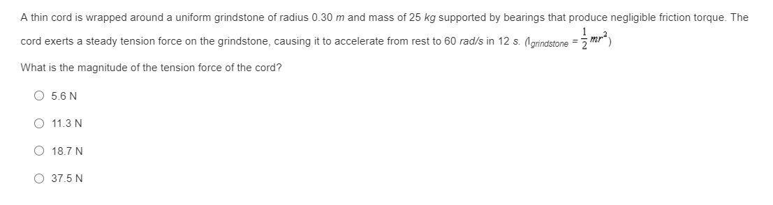 A thin cord is wrapped around a uniform grindstone of radius 0.30 m and mass of 25 kg supported by bearings that produce negligible friction torque. The
cord exerts a steady tension force on the grindstone, causing it to accelerate from rest to 60 rad/s in 12 s. (lgrindstone = 5
What is the magnitude of the tension force of the cord?
O 5.6 N
11.3 N
O 18.7 N
O 37.5 N
