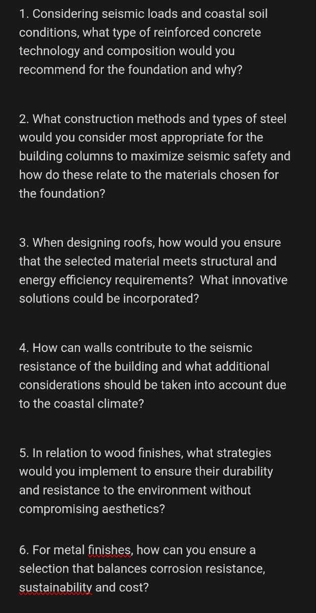 1. Considering seismic loads and coastal soil
conditions, what type of reinforced concrete
technology and composition would you
recommend for the foundation and why?
2. What construction methods and types of steel
would you consider most appropriate for the
building columns to maximize seismic safety and
how do these relate to the materials chosen for
the foundation?
3. When designing roofs, how would you ensure
that the selected material meets structural and
energy efficiency requirements? What innovative
solutions could be incorporated?
4. How can walls contribute to the seismic
resistance of the building and what additional
considerations should be taken into account due
to the coastal climate?
5. In relation to wood finishes, what strategies
would you implement to ensure their durability
and resistance to the environment without
compromising aesthetics?
6. For metal finishes, how can you ensure a
selection that balances corrosion resistance,
sustainability and cost?