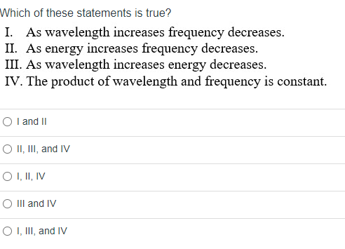 Which of these statements is true?
As wavelength increases frequency decreases.
II. As energy increases frequency decreases.
III. As wavelength increases energy decreases.
IV. The product of wavelength and frequency is constant.
O l and II
O II, III, and IV
O I, II, IV
O III and IV
O I, III, and IV
