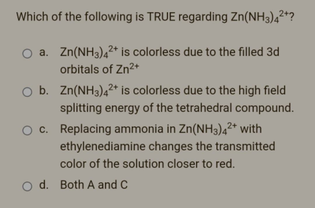 Which of the following is TRUE regarding Zn(NH3)4²+?
O a. Zn(NH3)42+ is colorless due to the filled 3d
orbitals of Zn²+
2+
O b. Zn(NH3)4²+ is colorless due to the high field
splitting energy of the tetrahedral compound.
O c. Replacing ammonia in Zn(NH3)4²+ with
ethylenediamine changes the transmitted
color of the solution closer to red.
O d. Both A and C