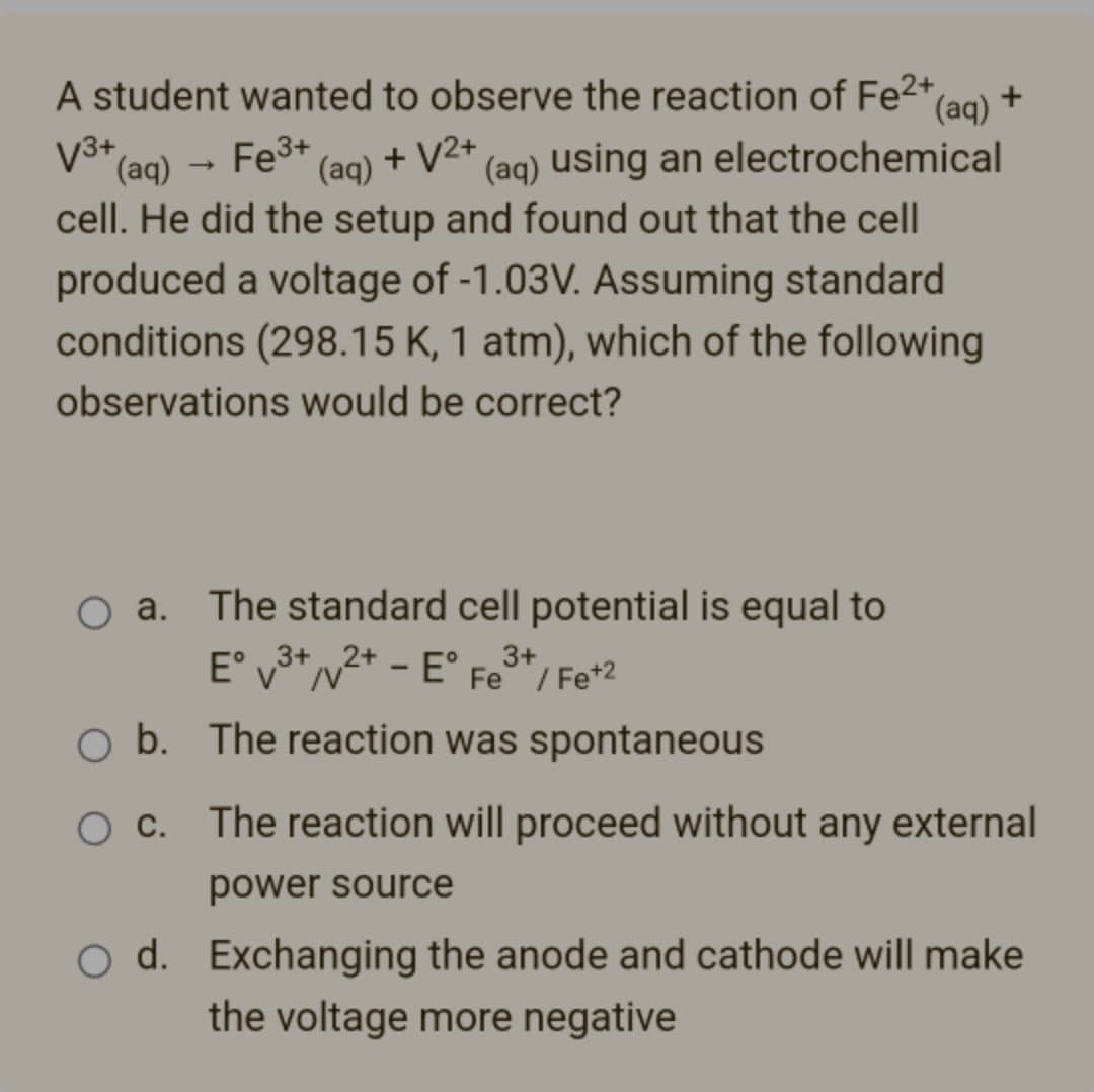 A student wanted to observe the reaction of Fe²+,
(aq)
V3+
(aq) Fe³+ (aq) + √2+ (aq) using an electrochemical
cell. He did the setup and found out that the cell
produced a voltage of -1.03V. Assuming standard
conditions (298.15 K, 1 atm), which of the following
observations would be correct?
O a. The standard cell potential is equal to
Eº v³+²+ - E°F 3+
Fe / Fe +2
3+
b. The reaction was spontaneous
The reaction will proceed without any external
power source
O d. Exchanging the anode and cathode will make
the voltage more negative