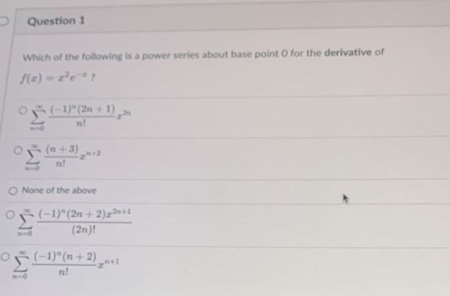 Question 1
Which of the following is a power series about base point 0 for the derivative of
O (-1)" (2n +1)
1-0
(n+3)
n!
O None of the above
(-1)" (2n+2)2+1
(2n)!
(-1)" (n+2)
n!