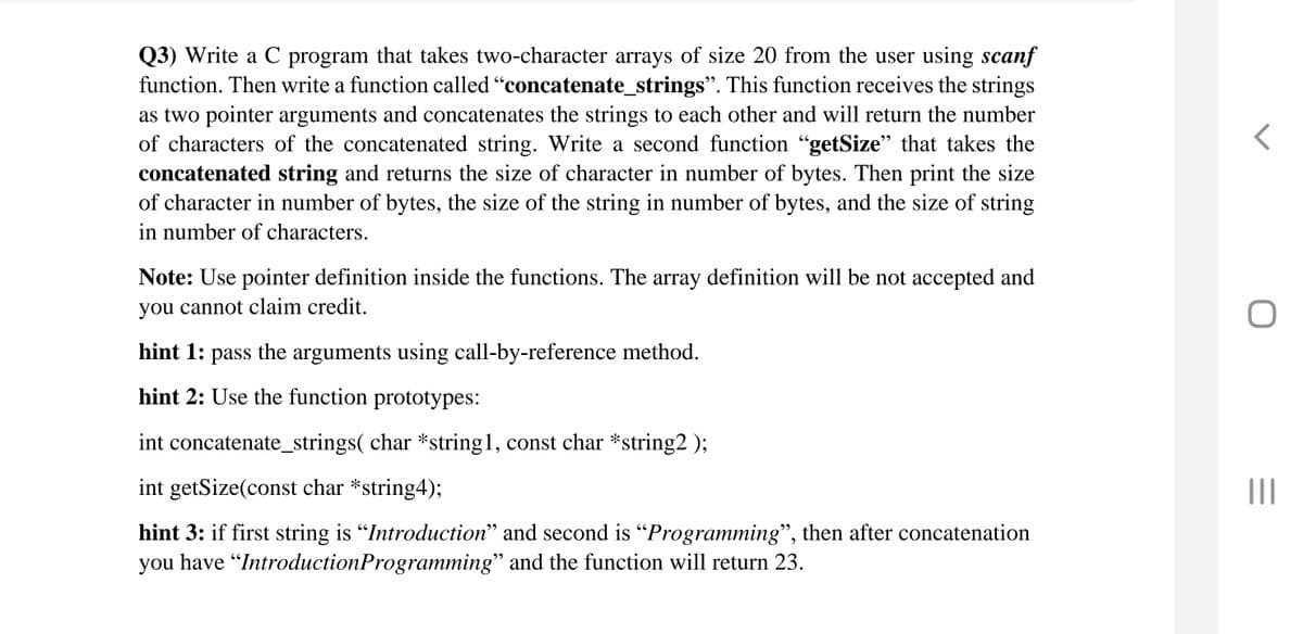 Q3) Write a C program that takes two-character arrays of size 20 from the user using scanf
function. Then write a function called "concatenate_strings". This function receives the strings
as two pointer arguments and concatenates the strings to each other and will return the number
of characters of the concatenated string. Write a second function "getSize" that takes the
concatenated string and returns the size of character in number of bytes. Then print the size
of character in number of bytes, the size of the string in number of bytes, and the size of string
in number of characters.
Note: Use pointer definition inside the functions. The array definition will be not accepted and
you cannot claim credit.
hint 1:
pass
the
arguments using call-by-reference method.
hint 2: Use the function prototypes:
int concatenate_strings( char *string1, const char *string2 );
int getSize(const char *string4);
hint 3: if first string is "Introduction" and second is "Programming", then after concatenation
you have "IntroductionProgramming" and the function will return 23.

