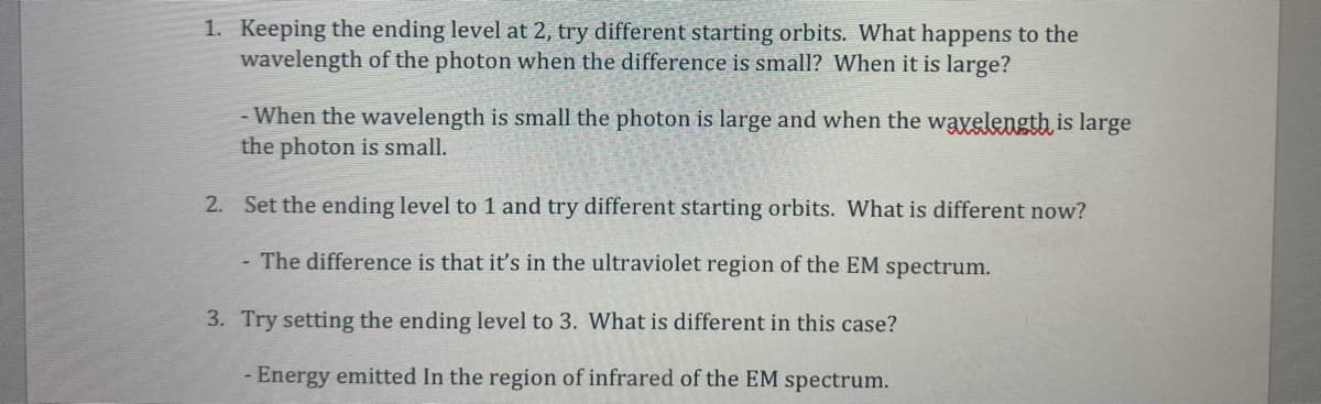 1. Keeping the ending level at 2, try different starting orbits. What happens to the
wavelength of the photon when the difference is small? When it is large?
- When the wavelength is small the photon is large and when the wayelength is large
the photon is small.
2. Set the ending level to 1 and try different starting orbits. What is different now?
The difference is that it's in the ultraviolet region of the EM spectrum.
3. Try setting the ending level to 3. What is different in this case?
- Energy emitted In the region of infrared of the EM spectrum.
