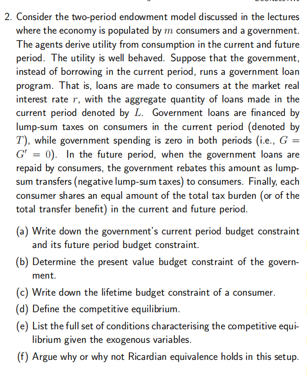 2. Consider the two-period endowment model discussed in the lectures
where the economy is populated by m consumers and a government.
The agents derive utility from consumption in the current and future
period. The utility is well behaved. Suppose that the government,
instead of borrowing in the current period, runs a government loan
program. That is, loans are made to consumers at the market real
interest rate r, with the aggregate quantity of loans made in the
current period denoted by L. Government loans are financed by
lump-sum taxes on consumers in the current period (denoted by
T), while government spending is zero in both periods (i.e., G =
G' = 0). In the future period, when the government loans are
repaid by consumers, the government rebates this amount as lump-
sum transfers (negative lump-sum taxes) to consumers. Finally, each
consumer shares an equal amount of the total tax burden (or of the
total transfer benefit) in the current and future period.
(a) Write down the government's current period budget constraint
and its future period budget constraint.
(b) Determine the present value budget constraint of the govern-
ment.
(c) Write down the lifetime budget constraint of a consumer.
(d) Define the competitive equilibrium.
(e) List the full set of conditions characterising the competitive equi-
librium given the exogenous variables.
(f) Argue why or why not Ricardian equivalence holds in this setup.