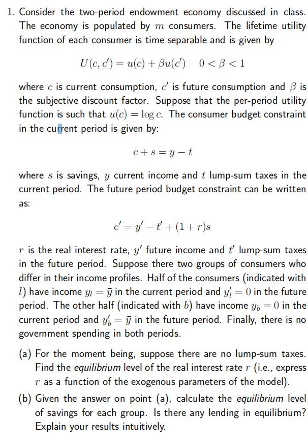 1. Consider the two-period endowment economy discussed in class.
The economy is populated by m consumers. The lifetime utility
function of each consumer is time separable and is given by
U (c, c') = u(c) + Bu(c) 0<B<1
where c is current consumption, d' is future consumption and 3 is
the subjective discount factor. Suppose that the per-period utility
function is such that u(c) = log c. The consumer budget constraint
in the current period is given by:
c+s=y-t
where s is savings, y current income and t lump-sum taxes in the
current period. The future period budget constraint can be written
as:
c=yt+ (1+r)s
r is the real interest rate, y' future income and t' lump-sum taxes
in the future period. Suppose there two groups of consumers who
differ in their income profiles. Half of the consumers (indicated with
1) have income y = y in the current period and y' = 0 in the future
period. The other half (indicated with b) have income y = 0 in the
current period and y = y in the future period. Finally, there is no
government spending in both periods.
(a) For the moment being, suppose there are no lump-sum taxes.
Find the equilibrium level of the real interest rate r (i.e., express
r as a function of the exogenous parameters of the model).
(b) Given the answer on point (a), calculate the equilibrium level
of savings for each group. Is there any lending in equilibrium?
Explain your results intuitively.