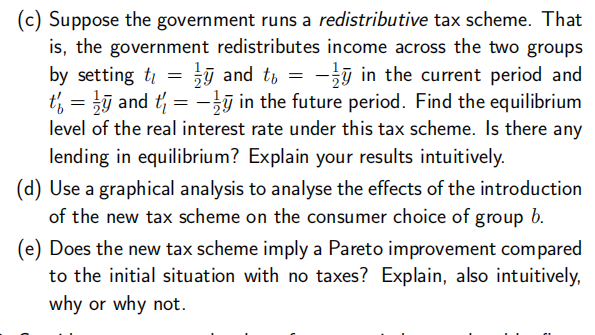 (c) Suppose the government runs a redistributive tax scheme. That
is, the government redistributes income across the two groups
by setting t₁ = = ¹ and to = −ÿ in the current period and
t' = and t₁ = y in the future period. Find the equilibrium
level of the real interest rate under this tax scheme. Is there any
lending in equilibrium? Explain your results intuitively.
(d) Use a graphical analysis to analyse the effects of the introduction
of the new tax scheme on the consumer choice of group b.
(e) Does the new tax scheme imply a Pareto improvement compared
to the initial situation with no taxes? Explain, also intuitively,
why or why not.