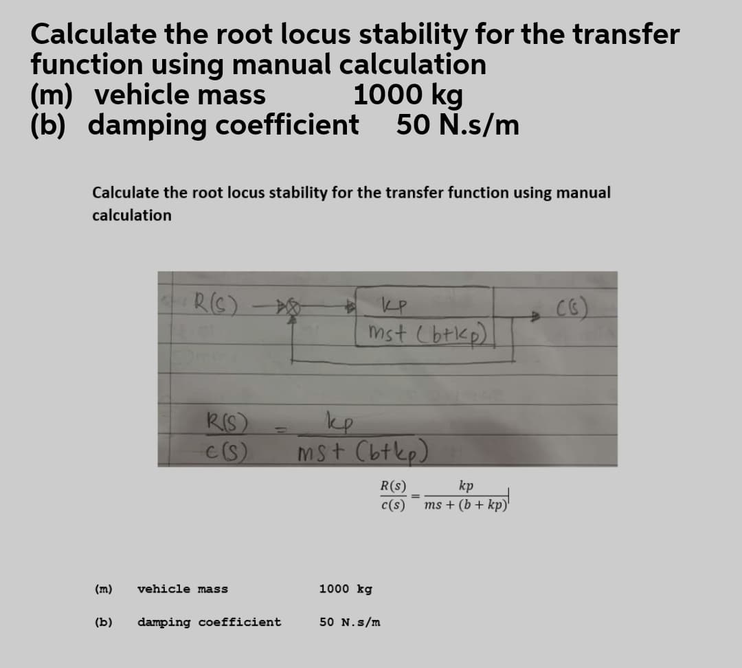 Calculate the root locus stability for the transfer
function using manual calculation
(m) vehicle mass
(b) damping coefficient
1000 kg
50 N.s/m
Calculate the root locus stability for the transfer function using manual
calculation
RG)
CG)
KP
mst (btkp)
kp
Mst Cbtkp)
RIS)
kp
ms + (b + kp)
R(s)
c(s)
(m)
vehicle mass
1000 kg
(b)
damping coefficient
50 N.s/m
