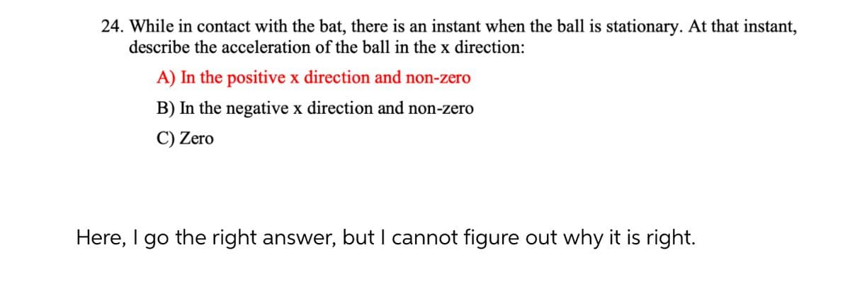 24. While in contact with the bat, there is an instant when the ball is stationary. At that instant,
describe the acceleration of the ball in the x direction:
A) In the positive x direction and non-zero
B) In the negative x direction and non-zero
C) Zero
Here, I go the right answer, but I cannot figure out why it is right.
