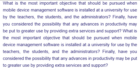 What is the most important objective that should be pursued when
mobile device management software is installed at a university for use
by the teachers, the students, and the administrators? Finally, have
you considered the possibility that any advances in productivity may
be put to greater use by providing extra services and support? What is
the most important objective that should be pursued when mobile
device management software is installed at a university for use by the
teachers, the students, and the administrators? Finally, have you
considered the possibility that any advances in productivity may be put
to greater use by providing extra services and support?