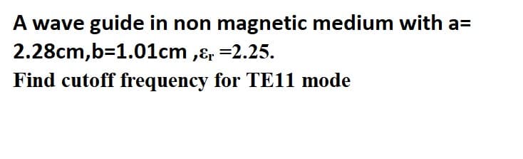 A wave guide in non magnetic medium with a=
2.28cm,b=1.01cm ,ɛ, =2.25.
Find cutoff frequency for TE11 mode
