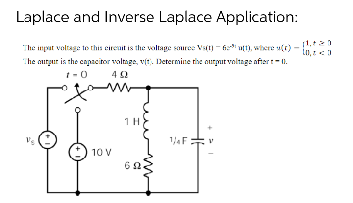 Laplace and Inverse Laplace Application:
The input voltage to this circuit is the voltage source Vs(t) = 6e³* u(t), where u(t) :
S1, t 2 0
lo,t < 0
The output is the capacitor voltage, v(t). Determine the output voltage after t = 0.
t - 0
4 2
1H
Vs
1/4 F
10 V
