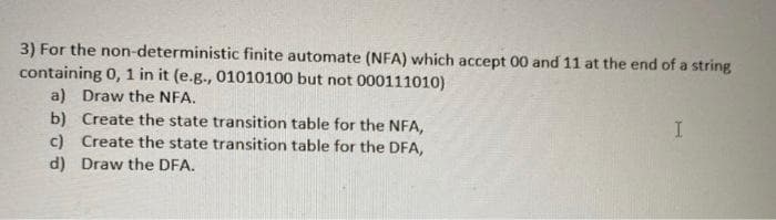 3) For the non-deterministic finite automate (NFA) which accept 00 and 11 at the end of a string
containing 0, 1 in it (e.g., 01010100 but not 000111010)
a) Draw the NFA.
b) Create the state transition table for the NFA,
c) Create the state transition table for the DFA,
d) Draw the DFA.
I
