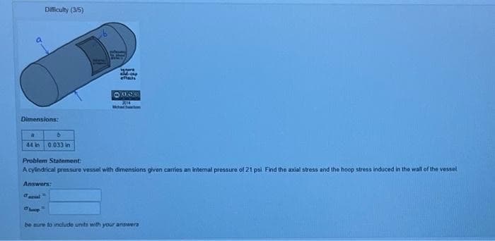 Difficulty (3/5)
Dimensions:
a
b
44 in 0.033 in
segure
and-cap
effects
1900
Problem Statement:
A cylindrical pressure vessel with dimensions given carries an internal pressure of 21 psi. Find the axial stress and the hoop stress induced in the wall of the vessel
Answers:
Oheep"
be sure to include units with your answers