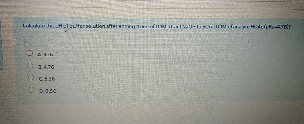 Calculate the pH of buffer solution after adding 40ml of O.1M titrant NaOH to 50ml 0.1M of analyte HOAC (pKa-4.76)?
A. 4.16
B. 4.76
O C5.36
O D.8.50
