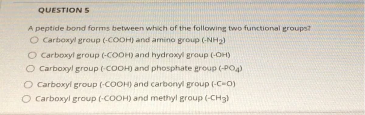 QUESTION 5
A peptide bond forms between which of the following two functional groups?
O Carboxyl group (-COOH) and amino group (-NH2)
O Carboxyl group (-COOH) and hydroxyl group (-OH)
O Carboxyl group (-COOH) and phosphate group (-PO4)
O Carboxyl group (-COOH) and carbonyl group (-C=O)
O Carboxyl group (-COOH) and methyl group (-CH3)

