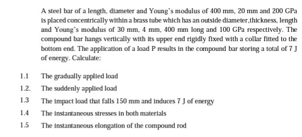 1.1
1.2.
1.3
1.4
1.5
A steel bar of a length, diameter and Young's modulus of 400 mm, 20 mm and 200 GPa
is placed concentrically within a brass tube which has an outside diameter, thickness, length
and Young's modulus of 30 mm, 4 mm, 400 mm long and 100 GPa respectively. The
compound bar hangs vertically with its upper end rigidly fixed with a collar fitted to the
bottom end. The application of a load P results in the compound bar storing a total of 7 J
of energy. Calculate:
The gradually applied load
The suddenly applied load
The impact load that falls 150 mm and induces 7 J of energy
The instantaneous stresses in both materials
The instantaneous elongation of the compound rod