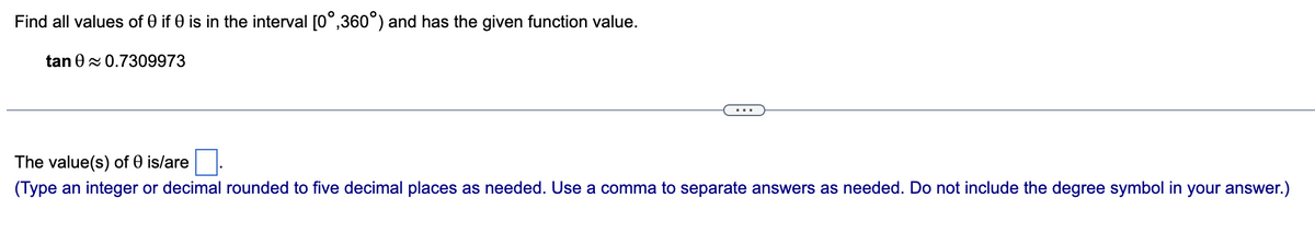 Find all values of 0 if 0 is in the interval [0°,360°) and has the given function value.
tan 0≈ 0.7309973
The value(s) of 0 is/are
(Type an integer or decimal rounded to five decimal places as needed. Use a comma to separate answers as needed. Do not include the degree symbol in your answer.)