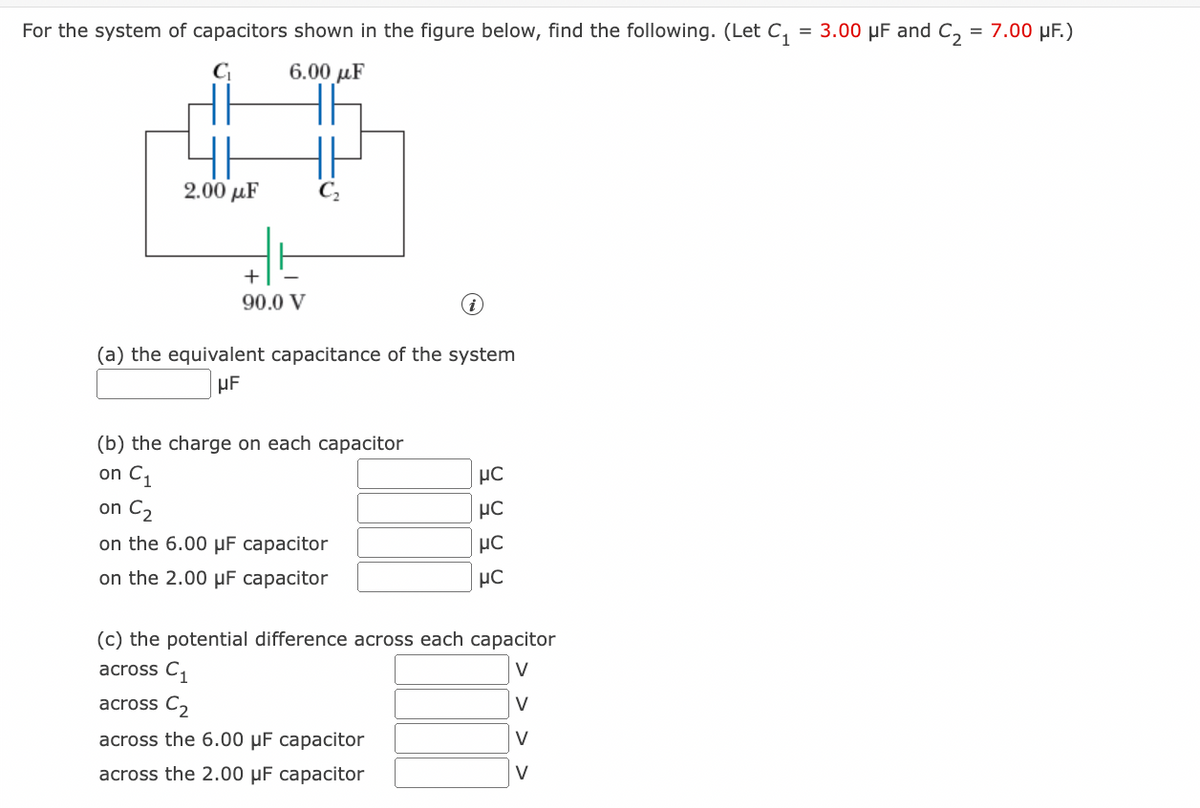 For the system of capacitors shown in the figure below, find the following. (Let C₁ = 3.00 μF and C₂ = 7.00 µF.)
C₁
6.00 με
2.00 με
+
90.0 V
(a) the equivalent capacitance of the system
UF
(b) the charge on each capacitor
on C₁
on C₂
on the 6.00 μF capacitor
on the 2.00 μF capacitor
9999
HC
(c) the potential difference across each capacitor
across C₁
V
across C₂
V
across the 6.00 μF capacitor
V
V
across the 2.00 μF capacitor