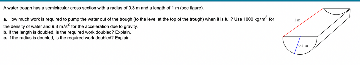 A water trough has a semicircular cross section with a radius of 0.3 m and a length of 1 m (see figure).
a. How much work is required to pump the water out of the trough (to the level at the top of the trough) when it is full? Use 1000 kg/m³ for
the density of water and 9.8 m/s² for the acceleration due to gravity.
b. If the length is doubled, is the required work doubled? Explain.
c. If the radius is doubled, is the required work doubled? Explain.
1 m
0.3 m