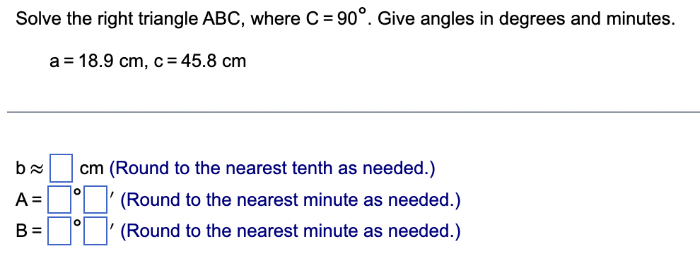 Solve the right triangle ABC, where C= 90°. Give angles in degrees and minutes.
a = 18.9 cm, c = 45.8 cm
b≈ cm (Round to the nearest tenth as needed.)
A =
(Round to the nearest minute as needed.)
B=
(Round to the nearest minute as needed.)
O
O
"
'