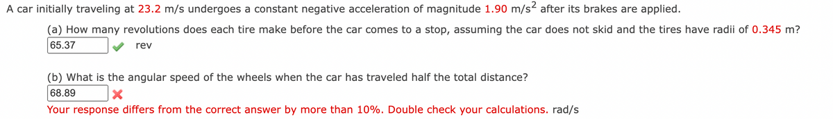 A car initially traveling at 23.2 m/s undergoes a constant negative acceleration of magnitude 1.90 m/s² after its brakes are applied.
(a) How many revolutions does each tire make before the car comes to a stop, assuming the car does not skid and the tires have radii of 0.345 m?
65.37
rev
(b) What is the angular speed of the wheels when the car has traveled half the total distance?
68.89
X
Your response differs from the correct answer by more than 10%. Double check your calculations. rad/s