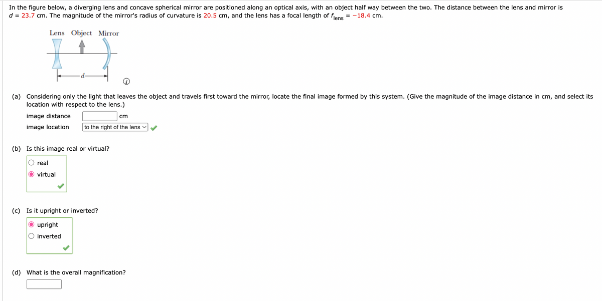 In the figure below, a diverging lens and concave spherical mirror are positioned along an optical axis, with an object half way between the two. The distance between the lens and mirror is
d = 23.7 cm. The magnitude of the mirror's radius of curvature is 20.5 cm, and the lens has a focal length of flens
= -18.4 cm.
Lens Object Mirror
I
(a) Considering only the light that leaves the object and travels first toward the mirror, locate the final image formed by this system. (Give the magnitude of the image distance in cm, and select its
location with respect to the lens.)
image distance
cm
image location to the right of the lens ✓
(b) Is this image real or virtual?
real
virtual
(c) Is it upright or inverted?
upright
inverted
(d) What is the overall magnification?