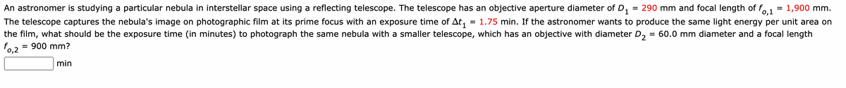 fo,1
1,900 mm.
An astronomer is studying a particular nebula in interstellar space using a reflecting telescope. The telescope has an objective aperture diameter of D₁ = 290 mm and focal length of f
The telescope captures the nebula's image on photographic film at its prime focus with an exposure time of At₁ = 1.75 min. If the astronomer wants to produce the same light energy per unit area on
the film, what should be the exposure time (in minutes) to photograph the same nebula with a smaller telescope, which has an objective with diameter D₂ = 60.0 mm diameter and a focal length
f0,2 900 mm?
min
=