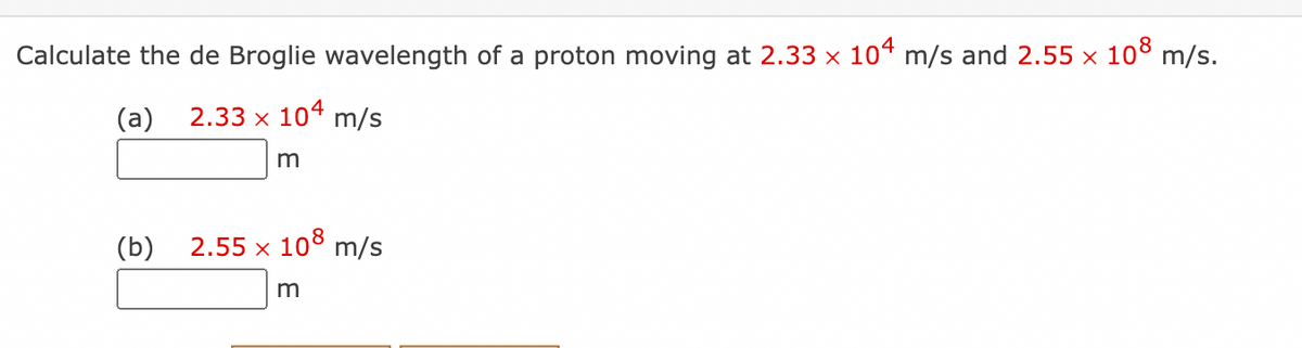 Calculate the de Broglie wavelength of a proton moving at 2.33 x 104 m/s and 2.55 x 108 m/s.
(a)
2.33 x 104 m/s
m
(b)
2.55 x 108 m/s
m