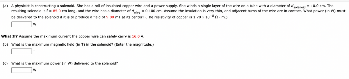 (a) A physicist is constructing a solenoid. She has a roll of insulated copper wire and a power supply. She winds a single layer of the wire on a tube with a diameter of d
10.0 cm. The
solenoid
resulting solenoid is l = 85.0 cm long, and the wire has a diameter of d = 0.100 cm. Assume the insulation is very thin, and adjacent turns of the wire are in contact. What power (in W) must
wire
be delivered to the solenoid if it is to produce a field of 9.00 mT at its center? (The resistivity of copper is 1.70 × 10-8 Q · m.)
W
What If? Assume the maximum current the copper wire can safely carry is 16.0 A.
(b) What is the maximum magnetic field (in T) in the solenoid? (Enter the magnitude.)
T
(c) What is the maximum power (in W) delivered to the solenoid?
W