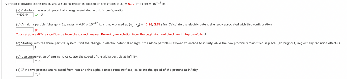 A proton is located at the origin, and a second proton is located on the x-axis at x₁ = 5.12 fm (1 fm = 10-15 m).
(a) Calculate the electric potential energy associated with this configuration.
4.50E-14
J
(b) An alpha particle (charge = 2e, mass = 6.64 × 10-27 kg) is now placed at (x2, Y₂) = (2.56, 2.56) fm. Calculate the electric potential energy associated with this configuration.
X
Your response differs significantly from the correct answer. Rework your solution from the beginning and check each step carefully. J
(c) Starting with the three particle system, find the change in electric potential energy if the alpha particle is allowed to escape to infinity while the two protons remain fixed in place. (Throughout, neglect any radiation effects.)
(d) Use conservation of energy to calculate the speed of the alpha particle at infinity.
m/s
(e) If the two protons are released from rest and the alpha particle remains fixed, calculate the speed of the protons at infinity.
m/s