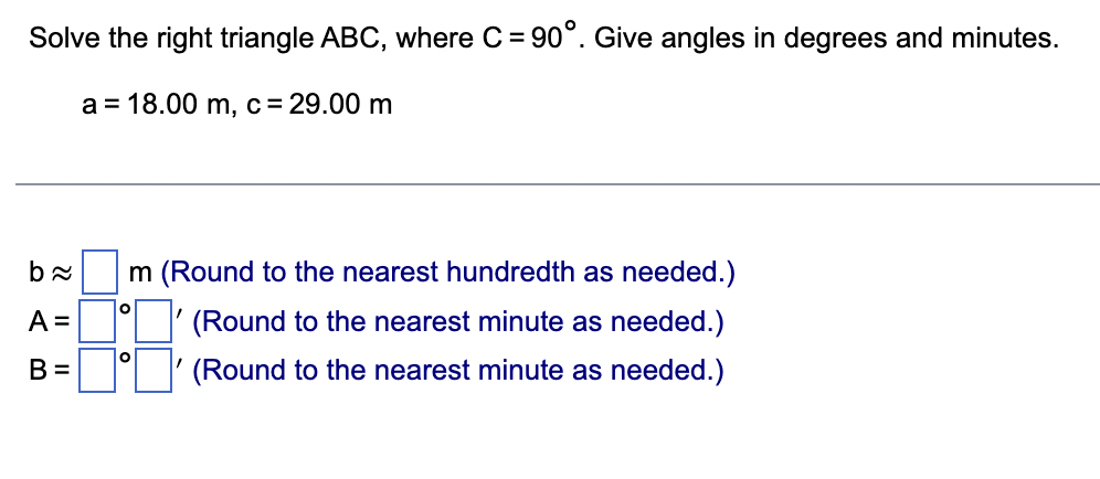 Solve the right triangle ABC, where C = 90°. Give angles in degrees and minutes.
a = 18.00 m, c = 29.00 m
b≈
A =
B =
m (Round to the nearest hundredth as needed.)
(Round to the nearest minute as needed.)
(Round to the nearest minute as needed.)
O