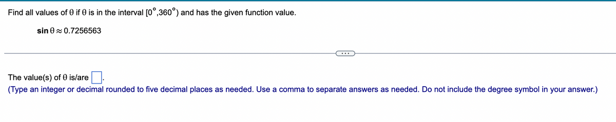 Find all values of 0 if 0 is in the interval [0°,360°) and has the given function value.
sin 0≈ 0.7256563
The value(s) of 0 is/are
(Type an integer or decimal rounded five decimal places as needed. Use a comma to separate answers as needed. Do not include the degree symbol in your answer.)