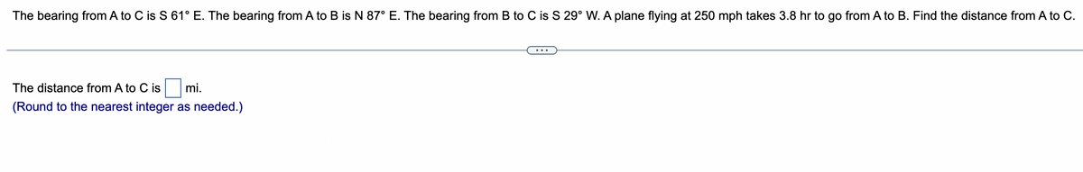 The bearing from A to C is S 61° E. The bearing from A to B is N 87° E. The bearing from B to C is S 29° W. A plane flying at 250 mph takes 3.8 hr to go from A to B. Find the distance from A to C.
The distance from A to C is
mi.
(Round to the nearest integer as needed.)