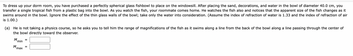 To dress up your dorm room, you have purchased a perfectly spherical glass fishbowl to place on the windowsill. After placing the sand, decorations, and water in the bowl of diameter 40.0 cm, you
transfer a single tropical fish from a plastic bag into the bowl. As you watch the fish, your roommate comes home. He watches the fish also and notices that the apparent size of the fish changes as it
swims around in the bowl. Ignore the effect of the thin glass walls of the bowl; take only the water into consideration. (Assume the index of refraction of water is 1.33 and the index of refraction of air
is 1.00.)
(a) He is not taking a physics course, so he asks you to tell him the range of magnifications of the fish as it swims along a line from the back of the bowl along a line passing through the center of
the bowl directly toward the observer.
M.
min
M
max
=
=