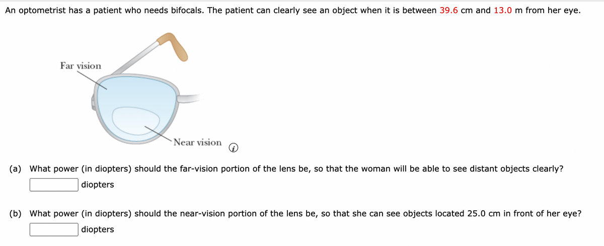 An optometrist has a patient who needs bifocals. The patient can clearly see an object when it is between 39.6 cm and 13.0 m from her eye.
Far vision
Near vision
(a) What power (in diopters) should the far-vision portion of the lens be, so that the woman will be able to see distant objects clearly?
diopters
(b) What power (in diopters) should the near-vision portion of the lens be, so that she can see objects located 25.0 cm in front of her eye?
diopters