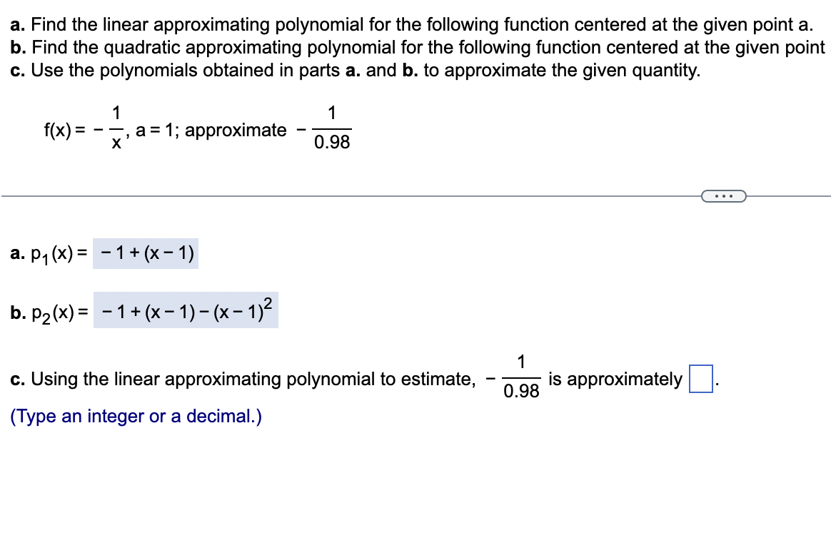 a. Find the linear approximating polynomial for the following function centered at the given point a.
b. Find the quadratic approximating polynomial for the following function centered at the given point
c. Use the polynomials obtained in parts a. and b. to approximate the given quantity.
f(x) =
=
1
X
a = 1; approximate
"
a. p₁(x) = 1 + (x − 1)
b. P₂(x) = -1+ (x − 1) - (x − 1)²
1
0.98
c. Using the linear approximating polynomial to estimate,
(Type an integer or a decimal.)
1
0.98
is approximately