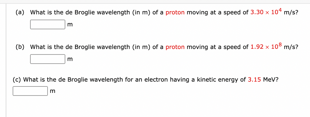 (a) What is the de Broglie wavelength (in m) of a proton moving at a speed of 3.30 × 104 m/s?
m
(b) What is the de Broglie wavelength (in m) of a proton moving at a speed of 1.92 × 108 m/s?
m
m
(c) What is the de Broglie wavelength for an electron having a kinetic energy of 3.15 MeV?