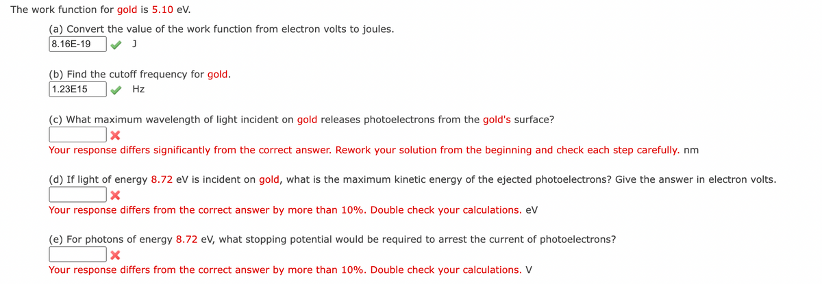 The work function for gold is 5.10 eV.
(a) Convert the value of the work function from electron volts to joules.
J
8.16E-19
(b) Find the cutoff frequency for gold.
1.23E15
Hz
(c) What maximum wavelength of light incident on gold releases photoelectrons from the gold's surface?
X
Your response differs significantly from the correct answer. Rework your solution from the beginning and check each step carefully. nm
(d) If light of energy 8.72 eV is incident on gold, what is the maximum kinetic energy of the ejected photoelectrons? Give the answer in electron volts.
X
Your response differs from the correct answer by more than 10%. Double check your calculations. eV
(e) For photons of energy 8.72 eV, what stopping potential would be required to arrest the current of photoelectrons?
Your response differs from the correct answer by more than 10%. Double check your calculations. V