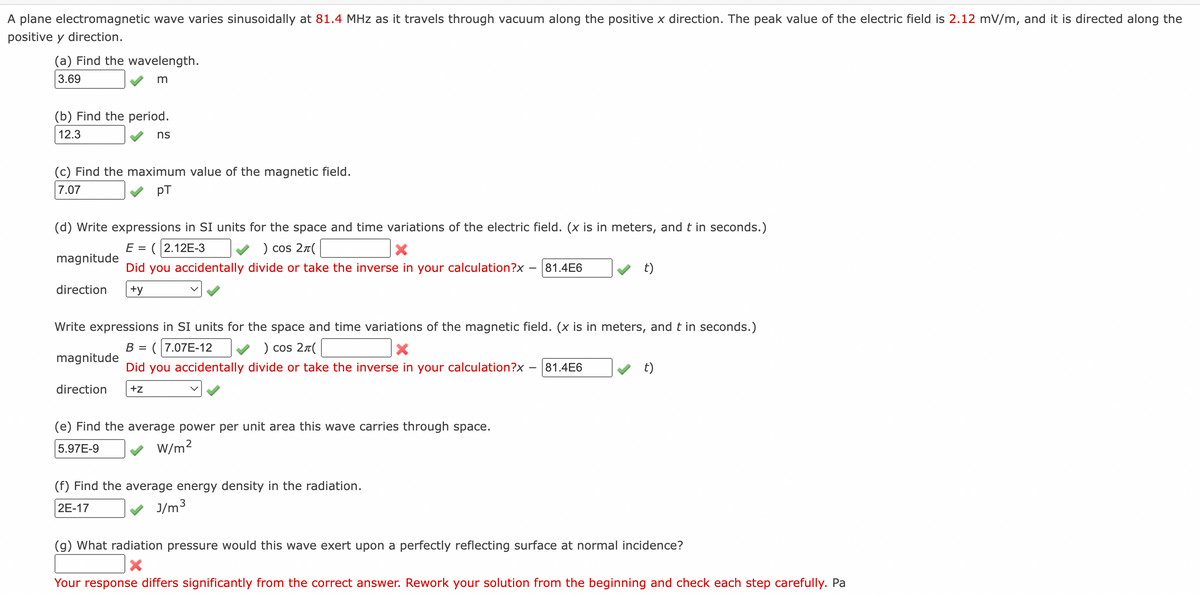 A plane electromagnetic wave varies sinusoidally at 81.4 MHz as it travels through vacuum along the positive x direction. The peak value of the electric field is 2.12 mV/m, and it is directed along the
positive y direction.
(a) Find the wavelength.
3.69
m
(b) Find the period.
12.3
(c) Find the maximum value of the magnetic field.
7.07
pT
(d) Write expressions in SI units for the space and time variations of the electric field. (x is in meters, and t in seconds.)
E = (2.12E-3
) сos 2л(
X
magnitude
Did you accidentally divide or take the inverse in your calculation?x 81.4E6
direction +y
ns
magnitude
Write expressions in SI units for the space and time variations of the magnetic field. (x is in meters, and t in seconds.)
B =
(7.07E-12
) сos 2л(
X
Did you accidentally divide or take the inverse in your calculation?x 81.4E6
+Z
direction
(e) Find the average power per unit area this wave carries through space.
5.97E-9
W/m²
t)
(f) Find the average energy density in the radiation.
2E-17
J/m³
t)
(g) What radiation pressure would this wave exert upon a perfectly reflecting surface at normal incidence?
X
Your response differs significantly from the correct answer. Rework your solution from the beginning and check each step carefully. Pa