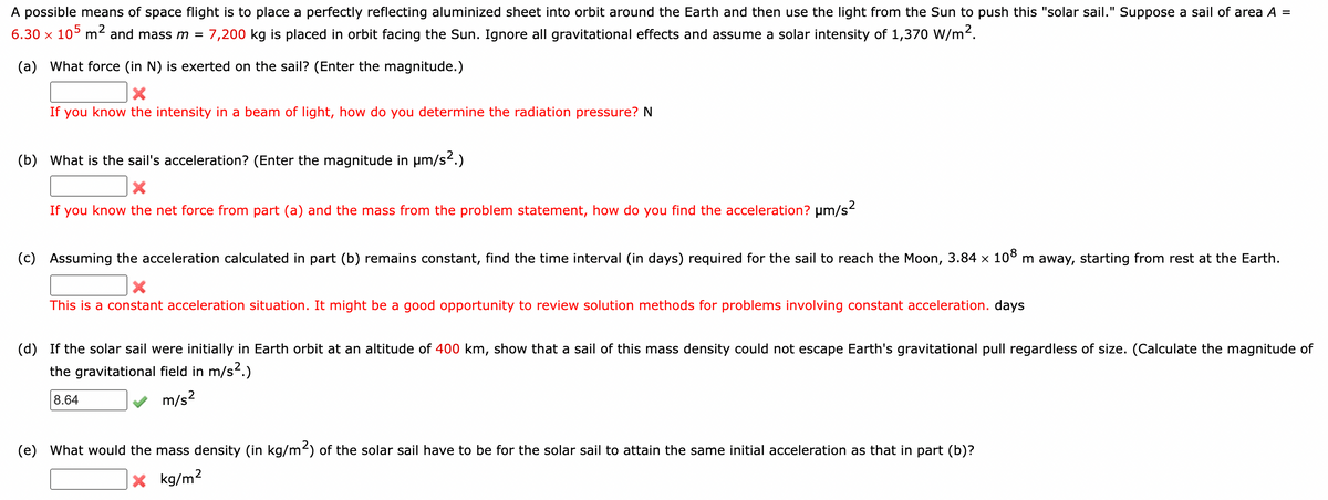 A possible means of space flight is to place a perfectly reflecting aluminized sheet into orbit around the Earth and then use the light from the Sun to push this "solar sail." Suppose a sail of area A =
6.30 x 105 m² and mass m = 7,200 kg is placed in orbit facing the Sun. Ignore all gravitational effects and assume a solar intensity of 1,370 W/m².
(a) What force (in N) is exerted on the sail? (Enter the magnitude.)
X
If you know the intensity in a beam of light, how do you determine the radiation pressure? N
(b) What is the sail's acceleration? (Enter the magnitude in µm/s².)
If you know the net force from part (a) and the mass from the problem statement, how do you find the acceleration? μm/s²
(c) Assuming the acceleration calculated in part (b) remains constant, find the time interval (in days) required for the sail to reach the Moon, 3.84 × 108 m away, starting from rest at the Earth.
X
This is a constant acceleration situation. It might be a good opportunity to review solution methods for problems involving constant acceleration. days
(d) If the solar sail were initially in Earth orbit at an altitude of 400 km, show that a sail of this mass density could not escape Earth's gravitational pull regardless of size. (Calculate the magnitude of
the gravitational field in m/s².)
8.64
m/s²
(e) What would the mass density (in kg/m²) of the solar sail have to be for the solar sail to attain the same initial acceleration as that in part (b)?
X kg/m²