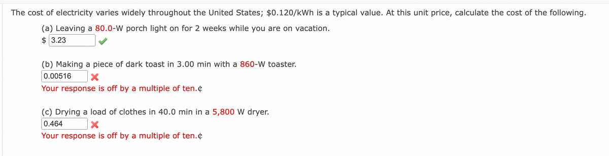 The cost of electricity varies widely throughout the United States; $0.120/kWh is a typical value. At this unit price, calculate the cost of the following.
(a) Leaving a 80.0-W porch light on for 2 weeks while you are on vacation.
$ 3.23
(b) Making a piece of dark toast in 3.00 min with a 860-W toaster.
0.00516
X
Your response is off by a multiple of ten.
(c) Drying a load of clothes in 40.0 min in a 5,800 W dryer.
0.464
X
Your response is off by a multiple of ten.