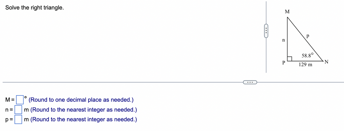 Solve the right triangle.
M=
n=
p=
O
(Round to one decimal place as needed.)
m (Round to the nearest integer as needed.)
m (Round to the nearest integer as needed.)
C
M
D
n
P
Р
58.8°
129 m
N