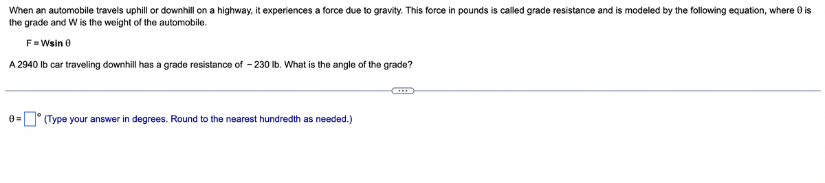 When an automobile travels uphill or downhill on a highway, it experiences a force due to gravity. This force in pounds is called grade resistance and is modeled by the following equation, where 0 is
the grade and W is the weight of the automobile.
F = Wsin 0
A 2940 lb car traveling downhill has a grade resistance of -230 lb. What is the angle of the grade?
0 =° (Type your answer in degrees. Round to the nearest hundredth as needed.)