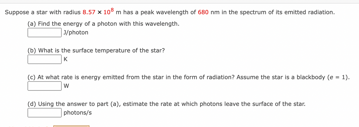Suppose a star with radius 8.57 × 108 m has a peak wavelength of 680 nm in the spectrum of its emitted radiation.
(a) Find the energy of a photon with this wavelength.
J/photon
(b) What is the surface temperature of the star?
K
(c) At what rate is energy emitted from the star in the form of radiation? Assume the star is a blackbody (e = 1).
W
(d) Using the answer to part (a), estimate the rate at which photons leave the surface of the star.
photons/s